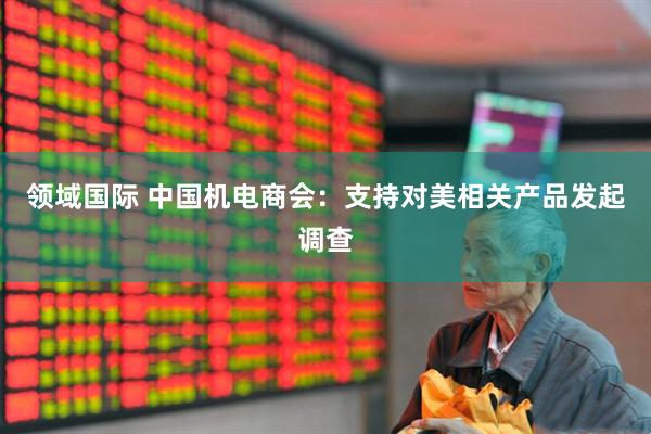 领域国际 中国机电商会:支持对美相关产品发起调查