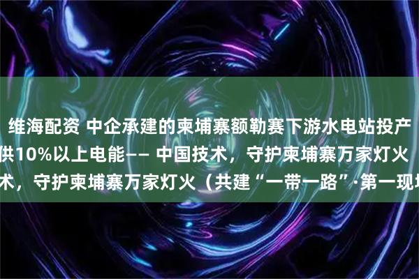 维海配资 中企承建的柬埔寨额勒赛下游水电站投产10余年,年均为柬提供10%以上电能—— 中国技术,守护柬埔寨万家灯火(共建“一带一路”·第一现场)