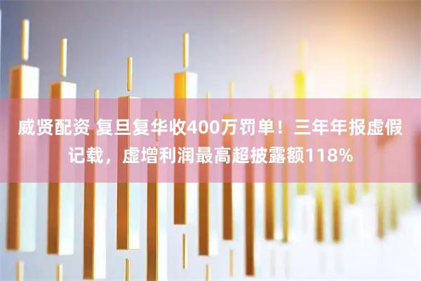 威贤配资 复旦复华收400万罚单!三年年报虚假记载,虚增利润最高超披露额118%