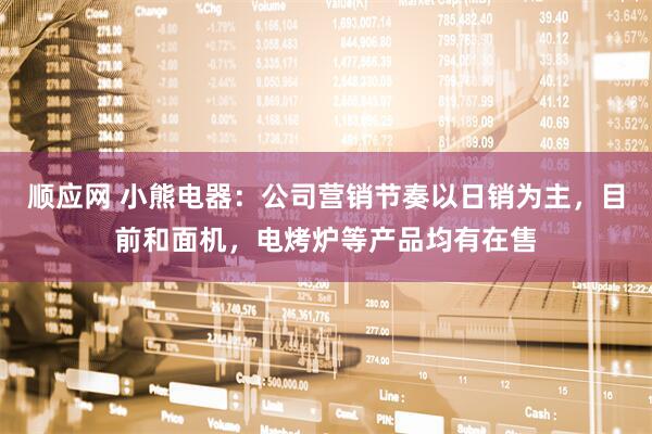 顺应网 小熊电器:公司营销节奏以日销为主,目前和面机,电烤炉等产品均有在售