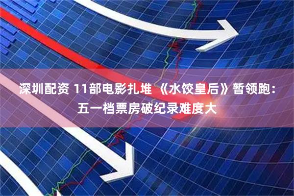 深圳配资 11部电影扎堆 《水饺皇后》暂领跑:五一档票房破纪录难度大