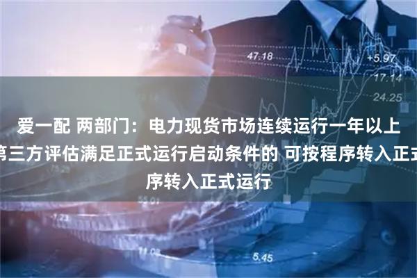 爱一配 两部门:电力现货市场连续运行一年以上且经第三方评估满足正式运行启动条件的 可按程序转入正式运行