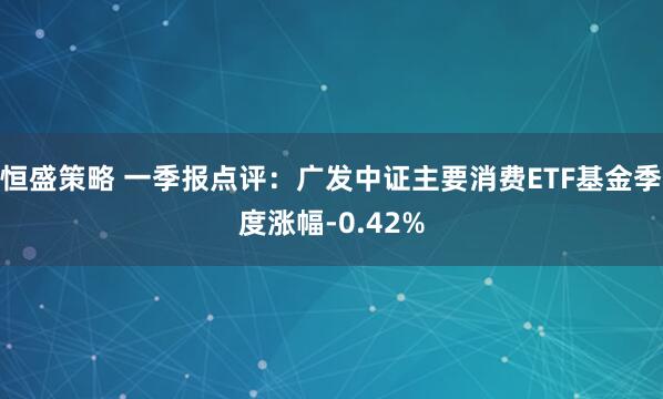 恒盛策略 一季报点评:广发中证主要消费ETF基金季度涨幅-0.42%