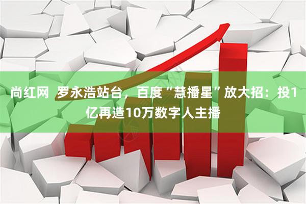 尚红网  罗永浩站台,百度“慧播星”放大招:投1亿再造10万数字人主播
