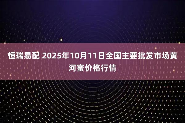 恒瑞易配 2025年10月11日全国主要批发市场黄河蜜价格行情