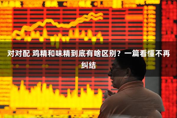 对对配 鸡精和味精到底有啥区别?一篇看懂不再纠结