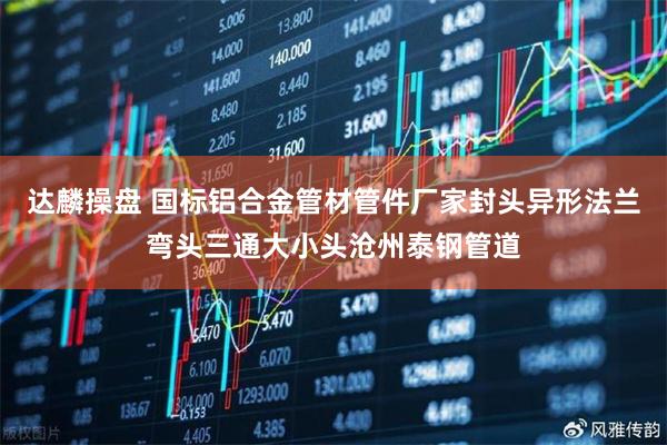 达麟操盘 国标铝合金管材管件厂家封头异形法兰弯头三通大小头沧州泰钢管道