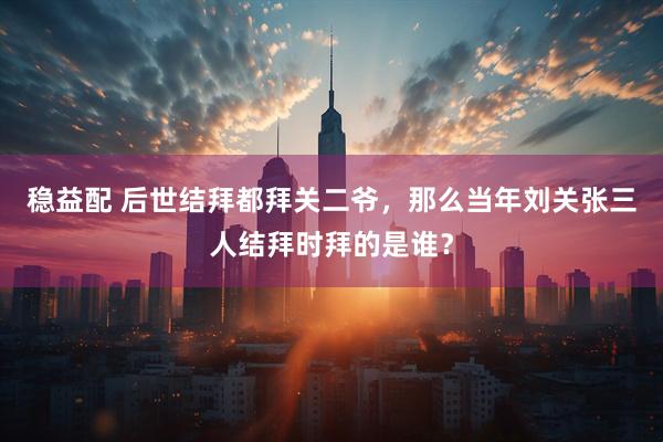 稳益配 后世结拜都拜关二爷,那么当年刘关张三人结拜时拜的是谁?