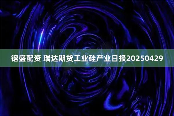 镕盛配资 瑞达期货工业硅产业日报20250429