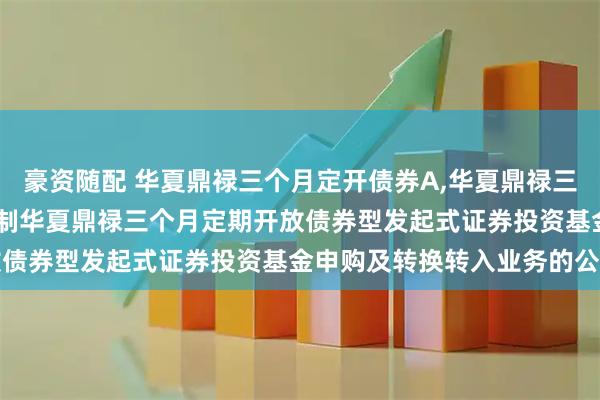 豪资随配 华夏鼎禄三个月定开债券A,华夏鼎禄三个月定开债券C: 关于限制华夏鼎禄三个月定期开放债券型发起式证券投资基金申购及转换转入业务的公告