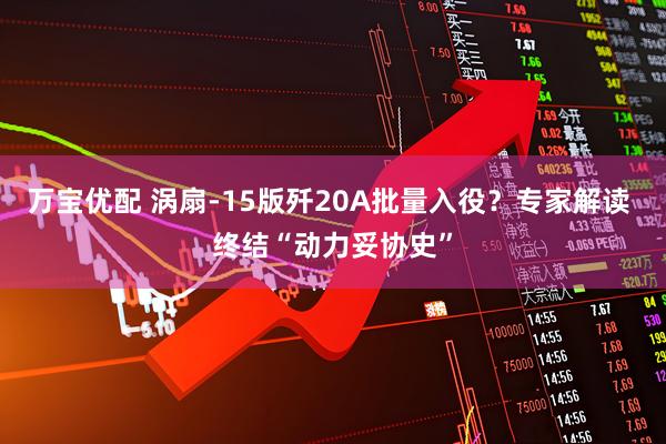 万宝优配 涡扇-15版歼20A批量入役?专家解读 终结“动力妥协史”