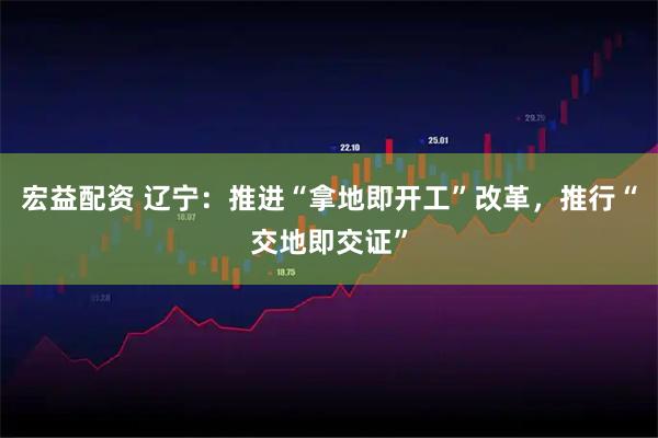 宏益配资 辽宁：推进“拿地即开工”改革，推行“交地即交证”