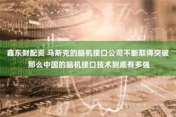 鑫东财配资 马斯克的脑机接口公司不断取得突破 那么中国的脑机接口技术到底有多强