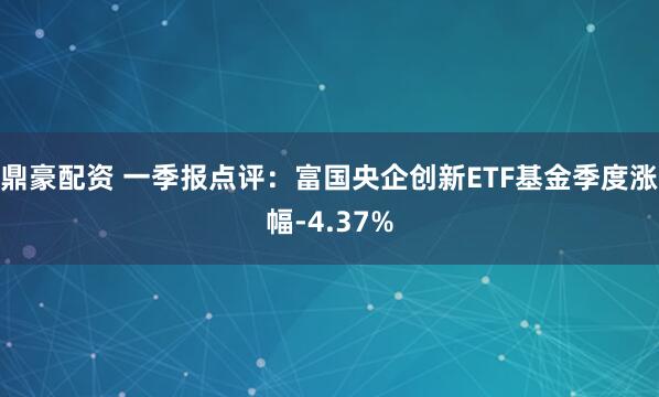鼎豪配资 一季报点评：富国央企创新ETF基金季度涨幅-4.37%