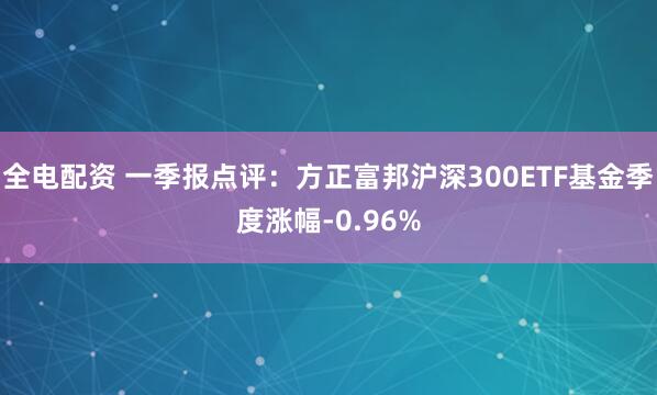 全电配资 一季报点评：方正富邦沪深300ETF基金季度涨幅-0.96%