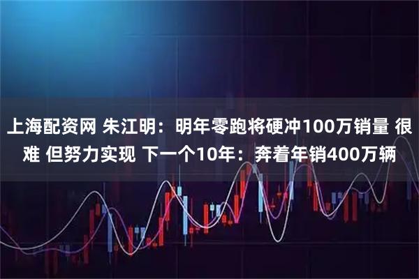 上海配资网 朱江明:明年零跑将硬冲100万销量 很难 但努力实现 下一个10年:奔着年销400万辆