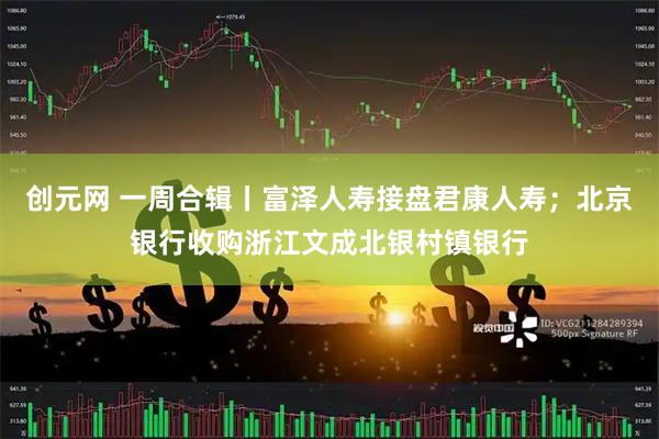 创元网 一周合辑丨富泽人寿接盘君康人寿；北京银行收购浙江文成北银村镇银行