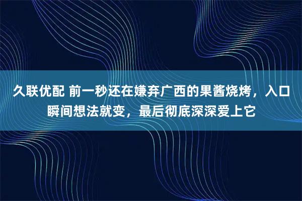 久联优配 前一秒还在嫌弃广西的果酱烧烤，入口瞬间想法就变，最后彻底深深爱上它