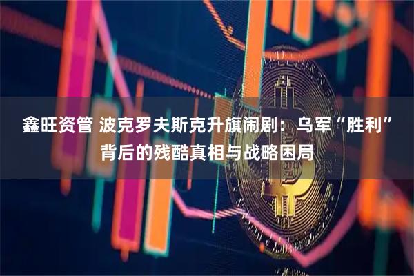 鑫旺资管 波克罗夫斯克升旗闹剧:乌军“胜利”背后的残酷真相与战略困局