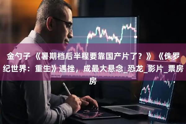 金勺子 《暑期档后半程要靠国产片了？》 《侏罗纪世界：重生》遇挫，成最大悬念_恐龙_影片_票房